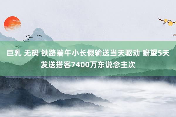 巨乳 无码 铁路端午小长假输送当天驱动 瞻望5天发送搭客7400万东说念主次