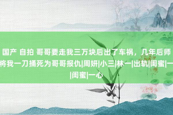 国产 自拍 哥哥要走我三万块后出了车祸，几年后师姐将我一刀捅死为哥哥报仇|周妍|小三|林一|出轨|闺蜜|一心