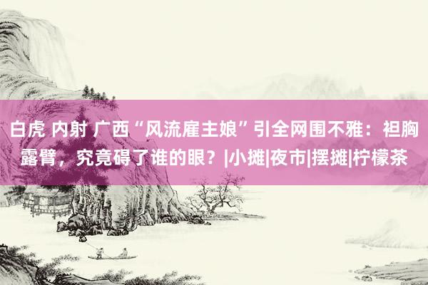 白虎 内射 广西“风流雇主娘”引全网围不雅：袒胸露臂，究竟碍了谁的眼？|小摊|夜市|摆摊|柠檬茶