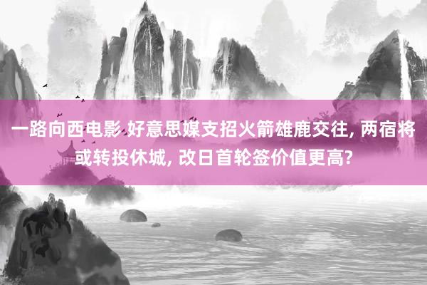 一路向西电影 好意思媒支招火箭雄鹿交往， 两宿将或转投休城， 改日首轮签价值更高?
