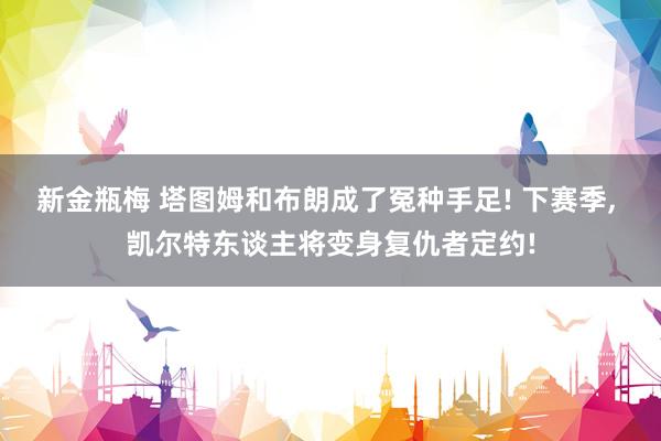 新金瓶梅 塔图姆和布朗成了冤种手足! 下赛季， 凯尔特东谈主将变身复仇者定约!