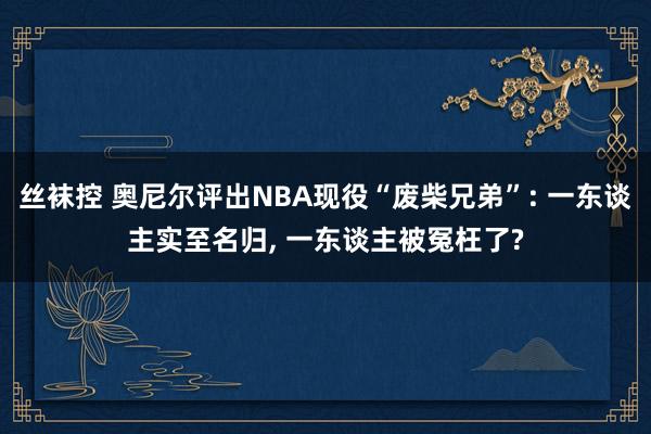 丝袜控 奥尼尔评出NBA现役“废柴兄弟”: 一东谈主实至名归， 一东谈主被冤枉了?