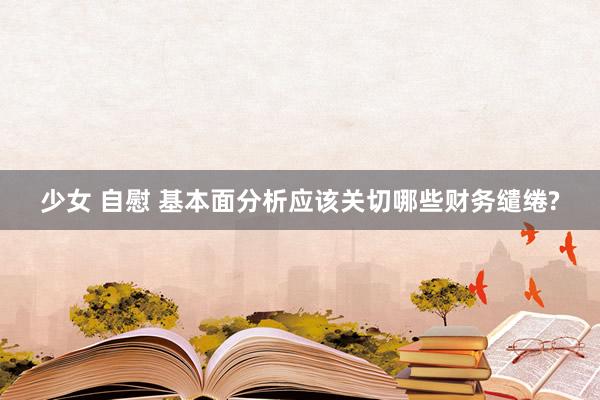 少女 自慰 基本面分析应该关切哪些财务缱绻?