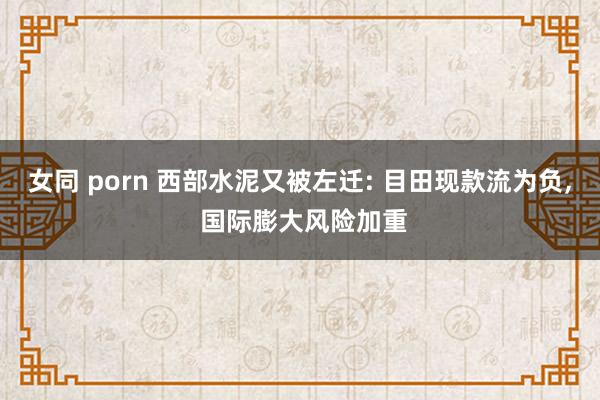 女同 porn 西部水泥又被左迁: 目田现款流为负， 国际膨大风险加重