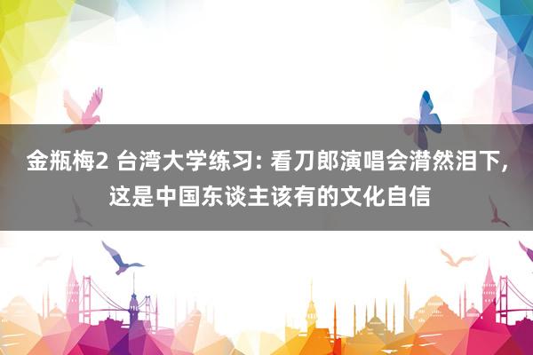 金瓶梅2 台湾大学练习: 看刀郎演唱会潸然泪下， 这是中国东谈主该有的文化自信