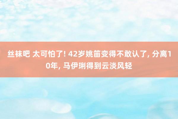 丝袜吧 太可怕了! 42岁姚笛变得不敢认了， 分离10年， 马伊琍得到云淡风轻