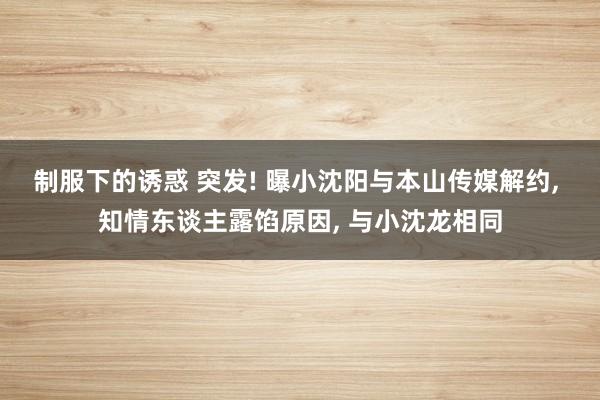 制服下的诱惑 突发! 曝小沈阳与本山传媒解约， 知情东谈主露馅原因， 与小沈龙相同