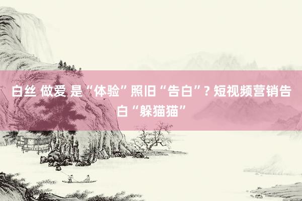 白丝 做爱 是“体验”照旧“告白”? 短视频营销告白“躲猫猫”