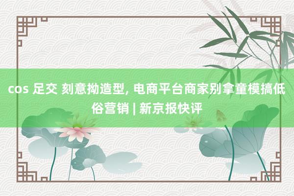 cos 足交 刻意拗造型， 电商平台商家别拿童模搞低俗营销 | 新京报快评