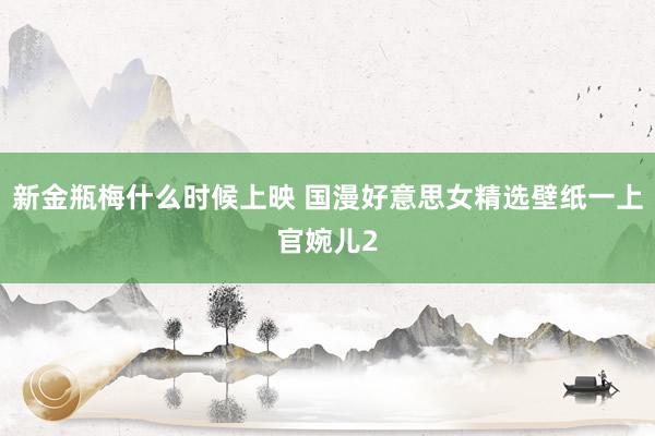 新金瓶梅什么时候上映 国漫好意思女精选壁纸一上官婉儿2