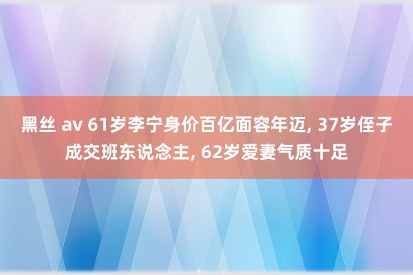 黑丝 av 61岁李宁身价百亿面容年迈， 37岁侄子成交班东说念主， 62岁爱妻气质十足