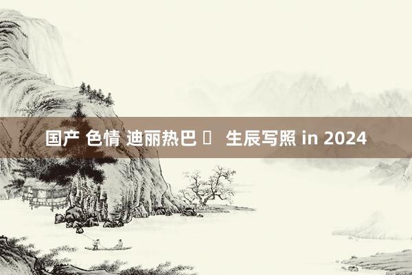 国产 色情 迪丽热巴 ✘ 生辰写照 in 2024