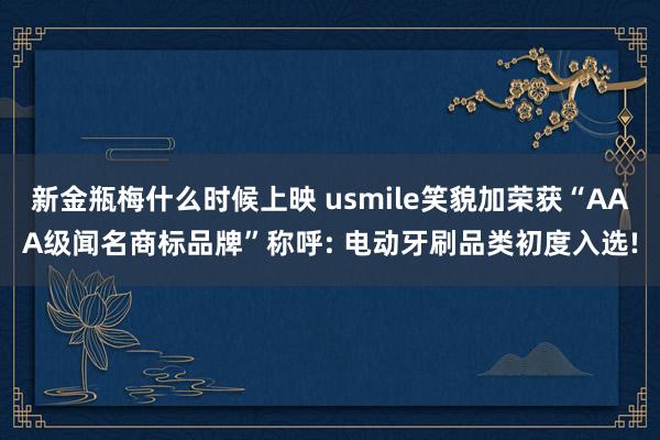 新金瓶梅什么时候上映 usmile笑貌加荣获“AAA级闻名商标品牌”称呼: 电动牙刷品类初度入选!