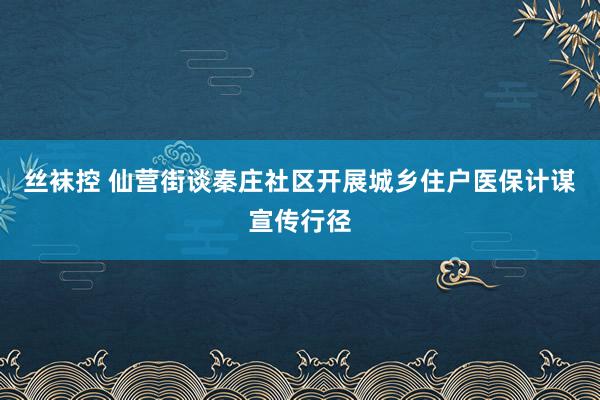 丝袜控 仙营街谈秦庄社区开展城乡住户医保计谋宣传行径