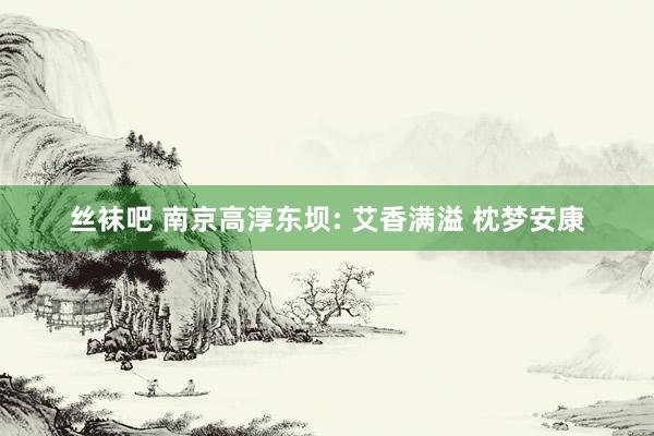 丝袜吧 南京高淳东坝: 艾香满溢 枕梦安康