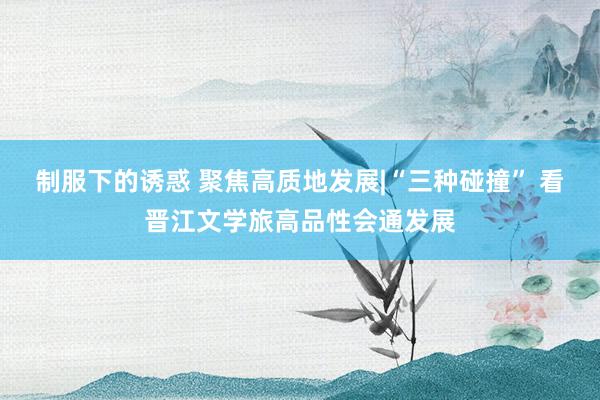 制服下的诱惑 聚焦高质地发展|“三种碰撞” 看晋江文学旅高品性会通发展