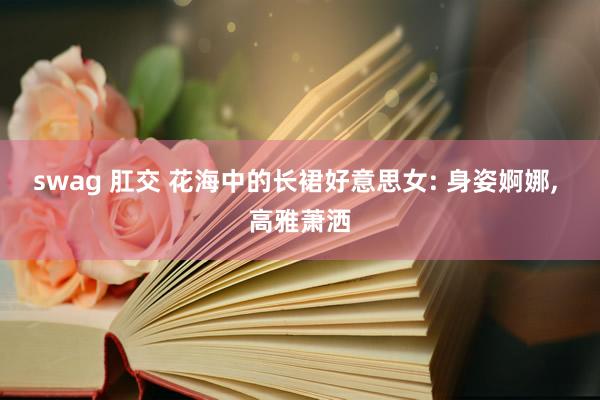 swag 肛交 花海中的长裙好意思女: 身姿婀娜， 高雅萧洒