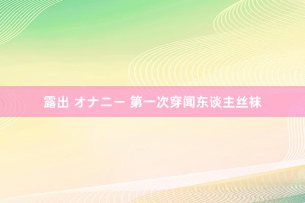 露出 オナニー 第一次穿闻东谈主丝袜