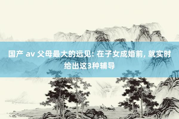 国产 av 父母最大的远见: 在子女成婚前， 就实时给出这3种辅导