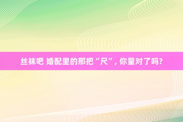 丝袜吧 婚配里的那把“尺”， 你量对了吗?