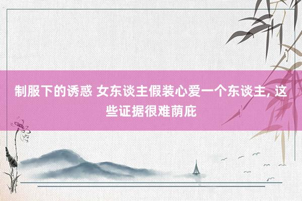 制服下的诱惑 女东谈主假装心爱一个东谈主， 这些证据很难荫庇
