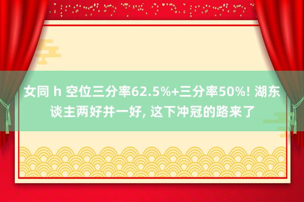 女同 h 空位三分率62.5%+三分率50%! 湖东谈主两好并一好， 这下冲冠的路来了