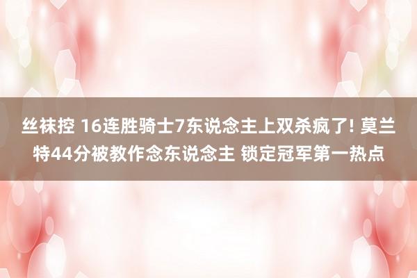 丝袜控 16连胜骑士7东说念主上双杀疯了! 莫兰特44分被教作念东说念主 锁定冠军第一热点