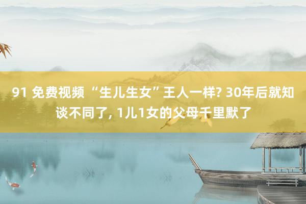 91 免费视频 “生儿生女”王人一样? 30年后就知谈不同了， 1儿1女的父母千里默了