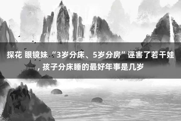 探花 眼镜妹 “3岁分床、5岁分房”诬害了若干娃， 孩子分床睡的最好年事是几岁
