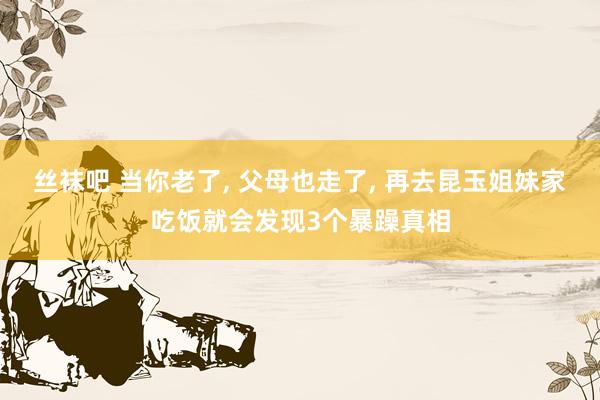 丝袜吧 当你老了， 父母也走了， 再去昆玉姐妹家吃饭就会发现3个暴躁真相