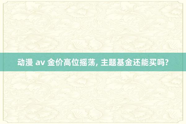 动漫 av 金价高位摇荡， 主题基金还能买吗?