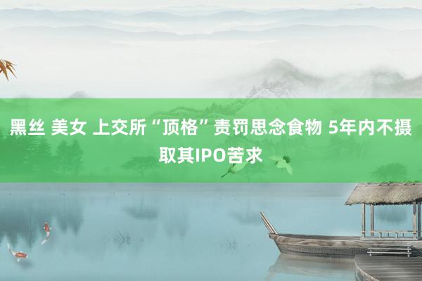 黑丝 美女 上交所“顶格”责罚思念食物 5年内不摄取其IPO苦求