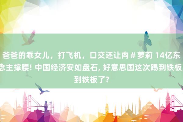 爸爸的乖女儿，打飞机，口交还让禸＃萝莉 14亿东说念主撑腰! 中国经济安如盘石， 好意思国这次踢到铁板了?