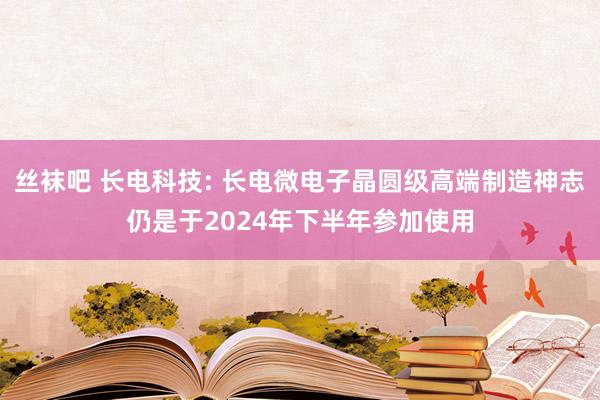 丝袜吧 长电科技: 长电微电子晶圆级高端制造神志仍是于2024年下半年参加使用