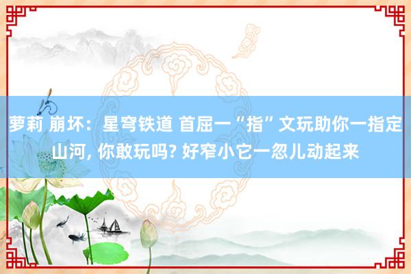 萝莉 崩坏：星穹铁道 首屈一“指”文玩助你一指定山河， 你敢玩吗? 好窄小它一忽儿动起来