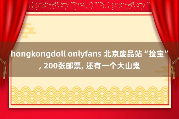 hongkongdoll onlyfans 北京废品站“捡宝”， 200张邮票， 还有一个大山鬼