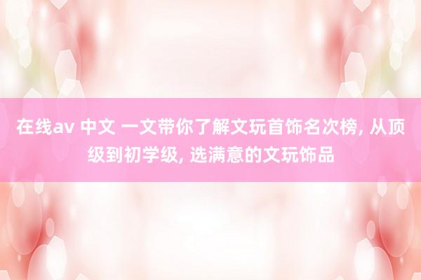 在线av 中文 一文带你了解文玩首饰名次榜， 从顶级到初学级， 选满意的文玩饰品