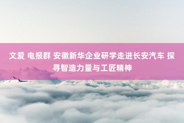 文爱 电报群 安徽新华企业研学走进长安汽车 探寻智造力量与工匠精神