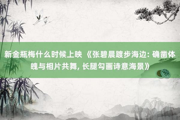 新金瓶梅什么时候上映 《张碧晨踱步海边: 确凿体魄与相片共舞， 长腿勾画诗意海景》