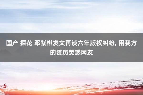 国产 探花 邓紫棋发文再谈六年版权纠纷， 用我方的资历荧惑网友
