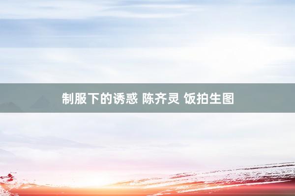 制服下的诱惑 陈齐灵 饭拍生图