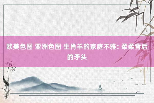 欧美色图 亚洲色图 生肖羊的家庭不雅: 柔柔背后的矛头