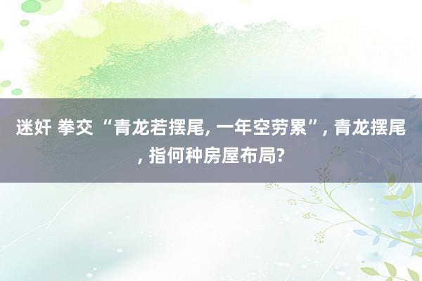 迷奸 拳交 “青龙若摆尾， 一年空劳累”， 青龙摆尾， 指何种房屋布局?