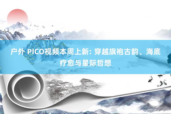 户外 PICO视频本周上新: 穿越旗袍古韵、海底疗愈与星际哲想